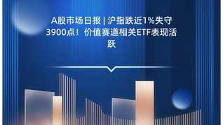 A股市场日报 | 沪指跌近1%失守3900点！价值赛道相关ETF表现活跃