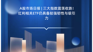 A股市场日报 | 三大指数震荡收跌！红利相关ETF仍具备较强韧性与吸引力