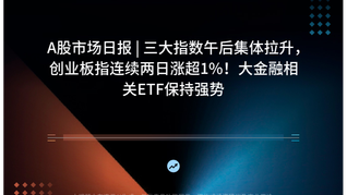 A股市场日报 | 三大指数午后集体拉升，创业板指连续两日涨超1%！大金融相关ETF保持强势